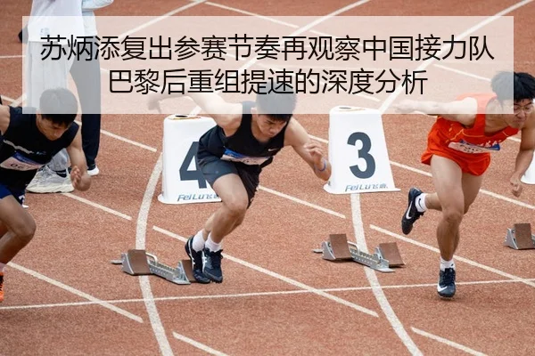 苏炳添复出参赛节奏再观察中国接力队巴黎后重组提速的深度分析