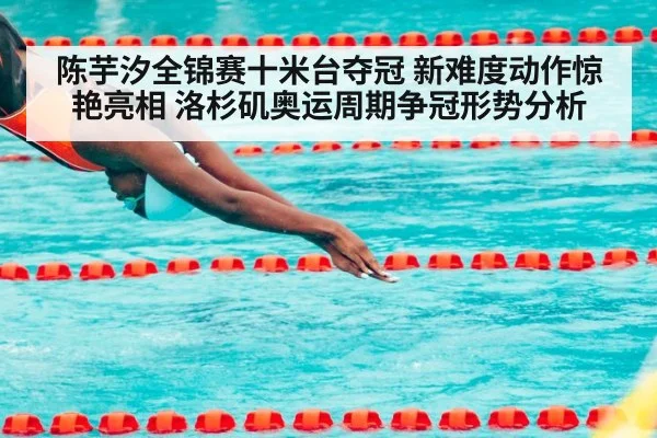 陈芋汐全锦赛十米台夺冠 新难度动作惊艳亮相 洛杉矶奥运周期争冠形势分析
