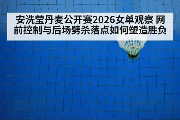 安洗莹丹麦公开赛2026女单观察 网前控制与后场劈杀落点如何塑造胜负