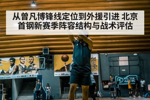 从曾凡博锋线定位到外援引进 北京首钢新赛季阵容结构与战术评估